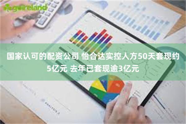 国家认可的配资公司 怡合达实控人方50天套现约5亿元 去年已套现逾3亿元
