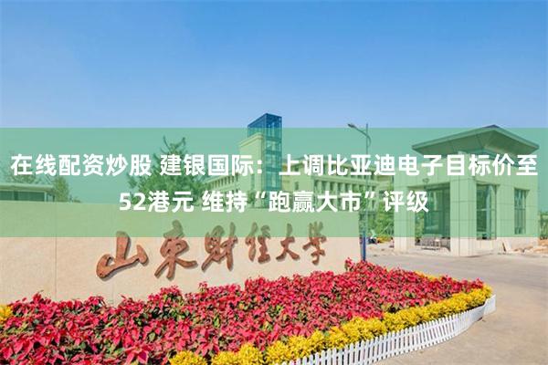 在线配资炒股 建银国际：上调比亚迪电子目标价至52港元 维持“跑赢大市”评级