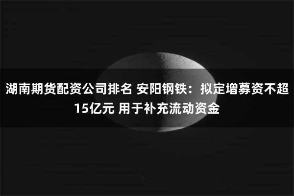 湖南期货配资公司排名 安阳钢铁：拟定增募资不超15亿元 用于补充流动资金