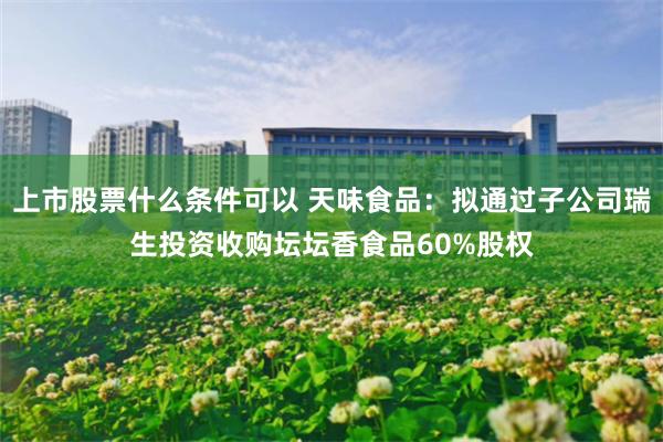 上市股票什么条件可以 天味食品：拟通过子公司瑞生投资收购坛坛香食品60%股权