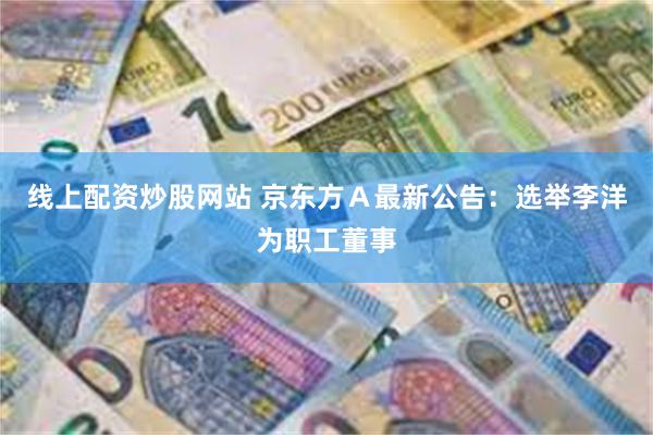 线上配资炒股网站 京东方Ａ最新公告：选举李洋为职工董事
