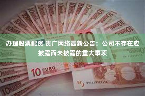 办理股票配资 贵广网络最新公告：公司不存在应披露而未披露的重大事项