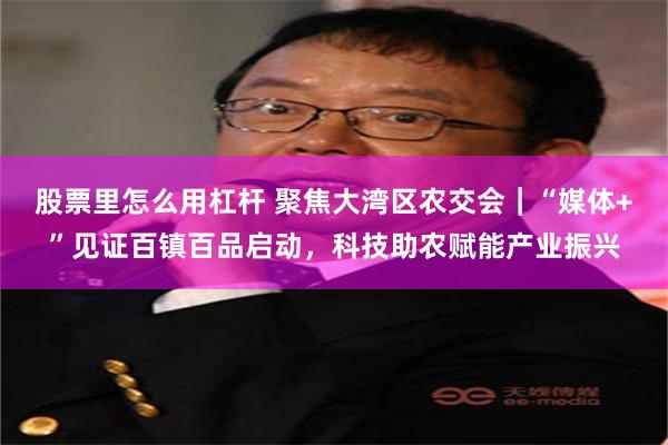 股票里怎么用杠杆 聚焦大湾区农交会｜“媒体+”见证百镇百品启动，科技助农赋能产业振兴
