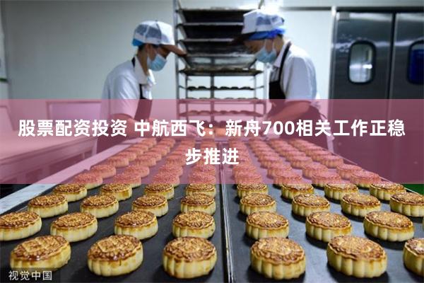 股票配资投资 中航西飞：新舟700相关工作正稳步推进