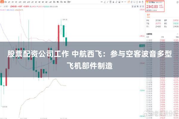 股票配资公司工作 中航西飞：参与空客波音多型飞机部件制造