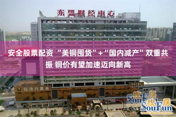 安全股票配资 “美铜囤货”+“国内减产”双重共振 铜价有望加速迈向新高