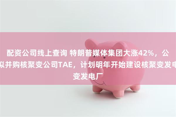 配资公司线上查询 特朗普媒体集团大涨42%，公司拟并购核聚变公司TAE，计划明年开始建设核聚变发电厂