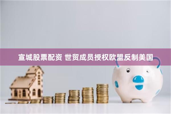 宣城股票配资 世贸成员授权欧盟反制美国