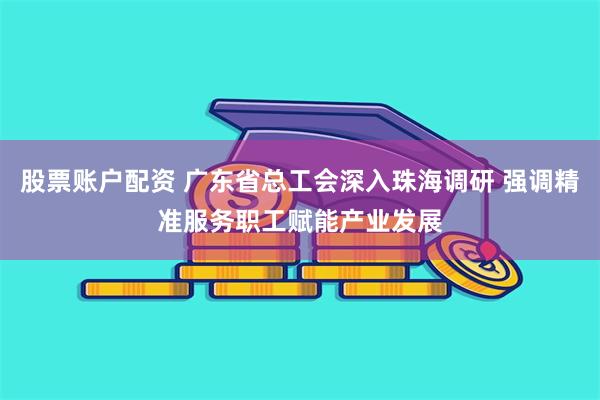 股票账户配资 广东省总工会深入珠海调研 强调精准服务职工赋能产业发展