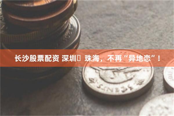 长沙股票配资 深圳⇄珠海，不再“异地恋”！