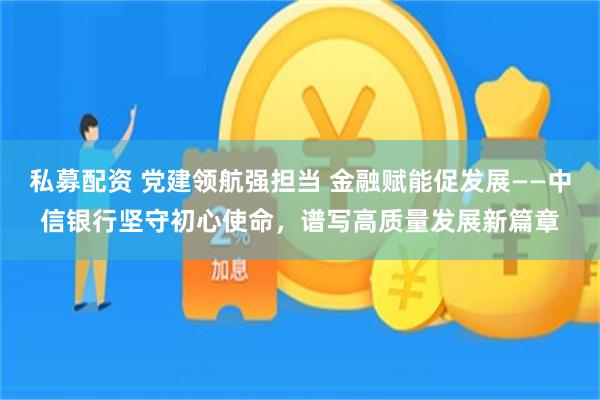 私募配资 党建领航强担当 金融赋能促发展——中信银行坚守初心使命，谱写高质量发展新篇章