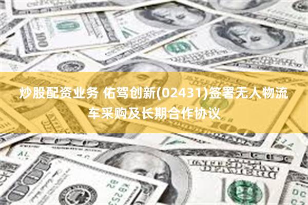 炒股配资业务 佑驾创新(02431)签署无人物流车采购及长期合作协议