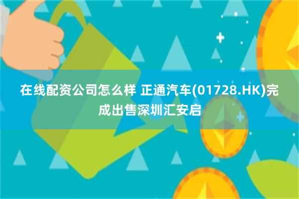 在线配资公司怎么样 正通汽车(01728.HK)完成出售深圳汇安启
