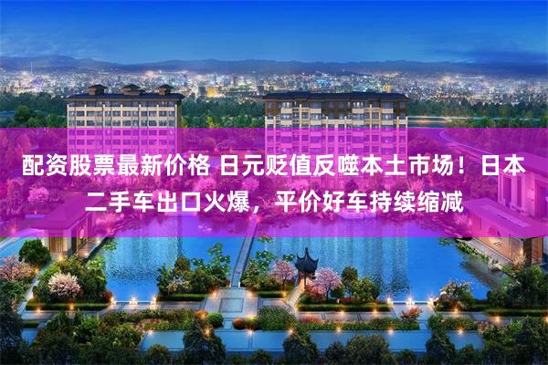 配资股票最新价格 日元贬值反噬本土市场！日本二手车出口火爆，平价好车持续缩减