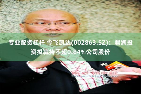 专业配资杠杆 今飞凯达(002863.SZ)：君润投资拟减持不超0.84%公司股份