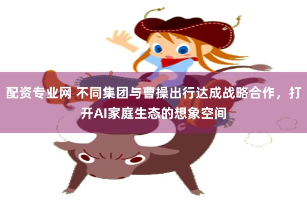 配资专业网 不同集团与曹操出行达成战略合作，打开AI家庭生态的想象空间