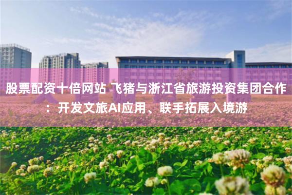 股票配资十倍网站 飞猪与浙江省旅游投资集团合作：开发文旅AI应用、联手拓展入境游