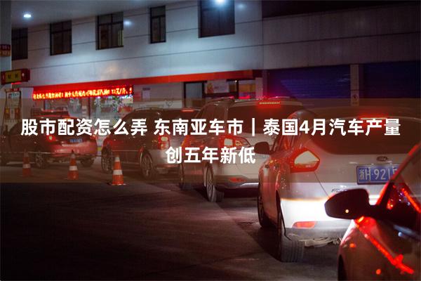 股市配资怎么弄 东南亚车市｜泰国4月汽车产量创五年新低