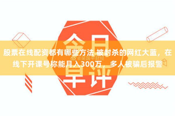 股票在线配资都有哪些方法 被封杀的网红大蓝，在线下开课号称能月入300万，多人被骗后报警