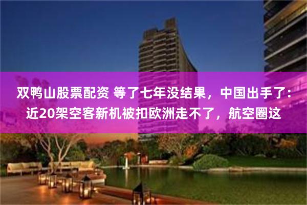 双鸭山股票配资 等了七年没结果，中国出手了：近20架空客新机被扣欧洲走不了，航空圈这