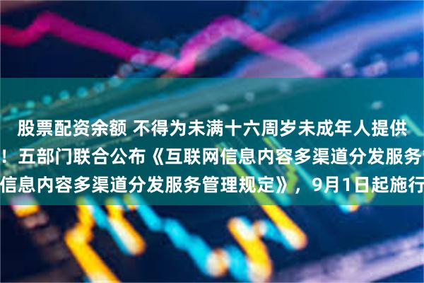 股票配资余额 不得为未满十六周岁未成年人提供网络直播发布相关服务！五部门联合公布《互联网信息内容多渠道分发服务管理规定》，9月1日起施行
