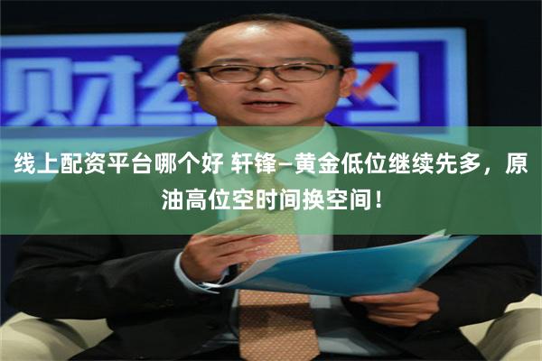 线上配资平台哪个好 轩锋—黄金低位继续先多，原油高位空时间换空间！
