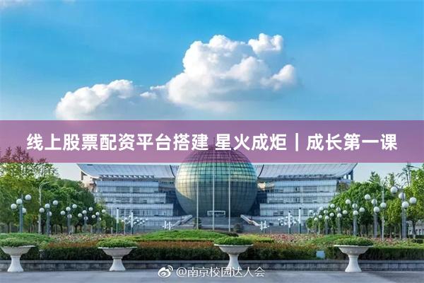 线上股票配资平台搭建 星火成炬｜成长第一课