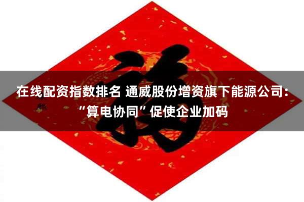 在线配资指数排名 通威股份增资旗下能源公司：“算电协同”促使企业加码