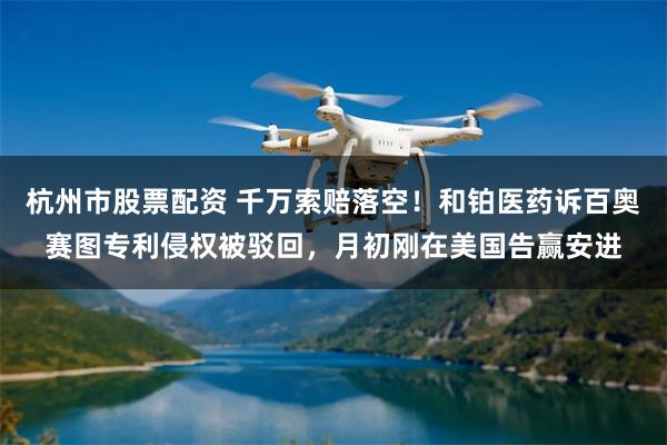 杭州市股票配资 千万索赔落空！和铂医药诉百奥赛图专利侵权被驳回，月初刚在美国告赢安进