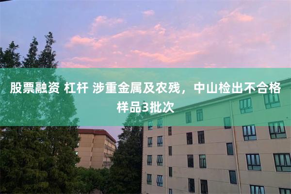 股票融资 杠杆 涉重金属及农残，中山检出不合格样品3批次
