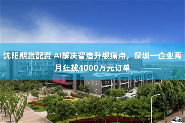 沈阳期货配资 AI解决智造升级痛点，深圳一企业两月狂揽4000万元订单