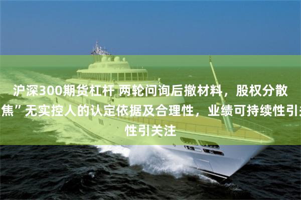 沪深300期货杠杆 两轮问询后撤材料，股权分散“聚焦”无实控人的认定依据及合理性，业绩可持续性引关注