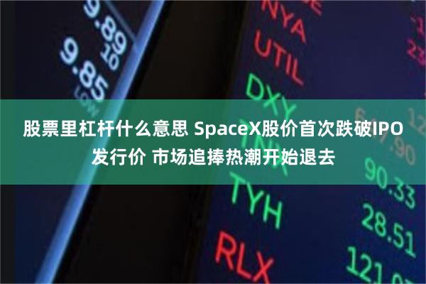 股票里杠杆什么意思 SpaceX股价首次跌破IPO发行价 市场追捧热潮开始退去