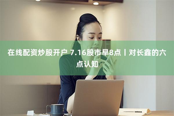 在线配资炒股开户 7.16股市早8点丨对长鑫的六点认知