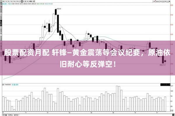 股票配资月配 轩锋—黄金震荡等会议纪要，原油依旧耐心等反弹空！