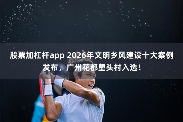股票加杠杆app 2026年文明乡风建设十大案例发布，广州花都塱头村入选！