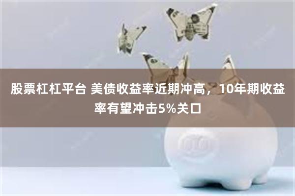 股票杠杠平台 美债收益率近期冲高，10年期收益率有望冲击5%关口