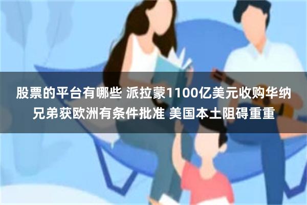 股票的平台有哪些 派拉蒙1100亿美元收购华纳兄弟获欧洲有条件批准 美国本土阻碍重重