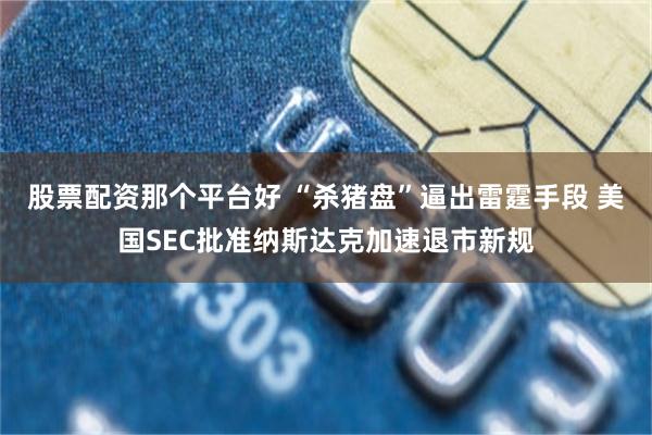 股票配资那个平台好 “杀猪盘”逼出雷霆手段 美国SEC批准纳斯达克加速退市新规