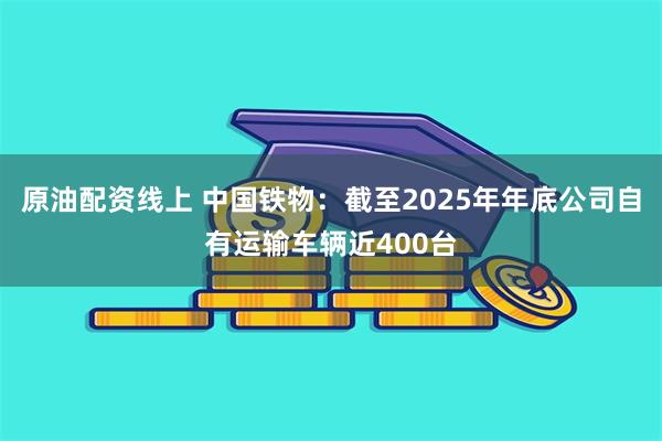 原油配资线上 中国铁物：截至2025年年底公司自有运输车辆近400台