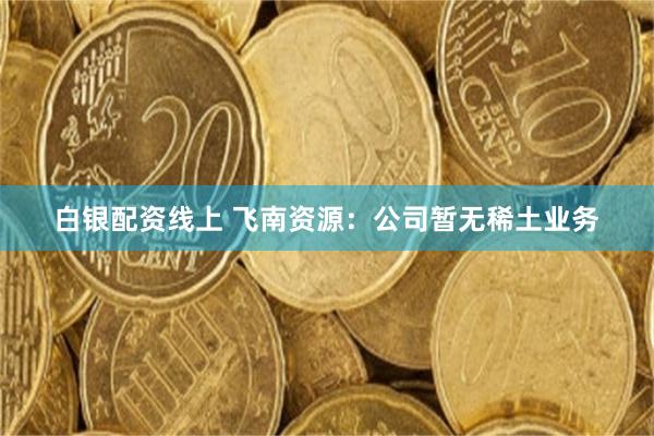 白银配资线上 飞南资源：公司暂无稀土业务