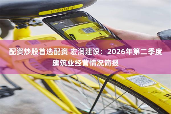配资炒股首选配资 宏润建设：2026年第二季度建筑业经营情况简报