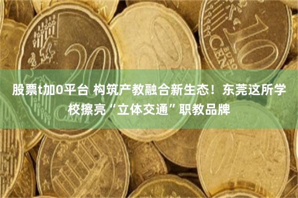 股票t加0平台 构筑产教融合新生态！东莞这所学校擦亮“立体交通”职教品牌