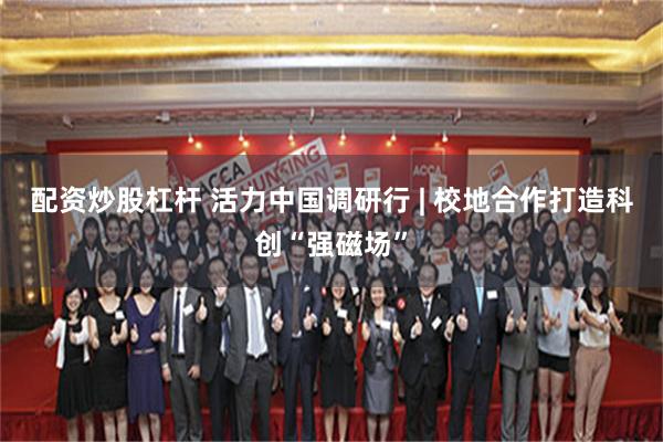 配资炒股杠杆 活力中国调研行 | 校地合作打造科创“强磁场”