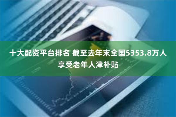 十大配资平台排名 截至去年末全国5353.8万人享受老年人津补贴