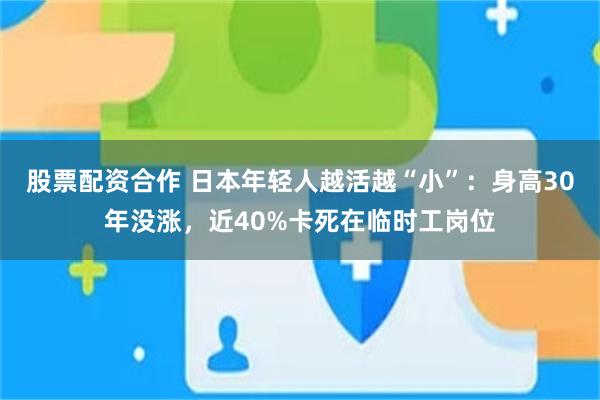 股票配资合作 日本年轻人越活越“小”：身高30年没涨，近40%卡死在临时工岗位