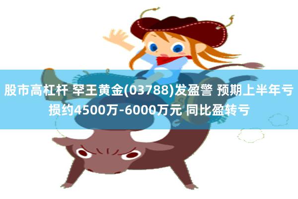 股市高杠杆 罕王黄金(03788)发盈警 预期上半年亏损约4500万-6000万元 同比盈转亏