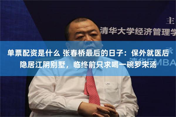 单票配资是什么 张春桥最后的日子：保外就医后隐居江阴别墅，临终前只求喝一碗罗宋汤