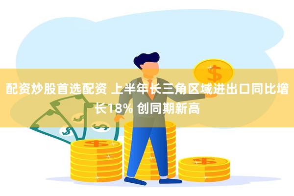 配资炒股首选配资 上半年长三角区域进出口同比增长18% 创同期新高