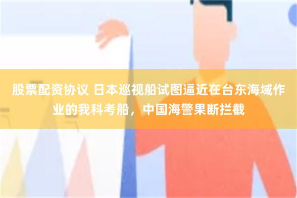 股票配资协议 日本巡视船试图逼近在台东海域作业的我科考船，中国海警果断拦截